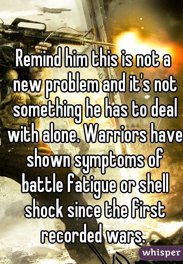 Remind him this is not a new problem and it's not something he has to deal with alone. Warriors have shown symptoms of battle fatigue or shell shock since the first recorded wars. 