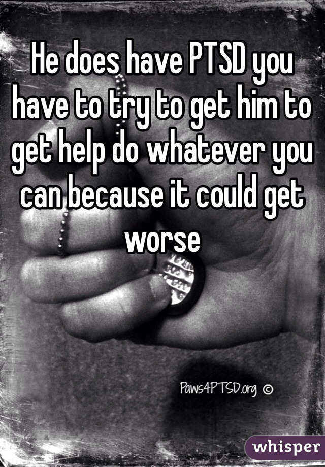 He does have PTSD you have to try to get him to get help do whatever you can because it could get worse