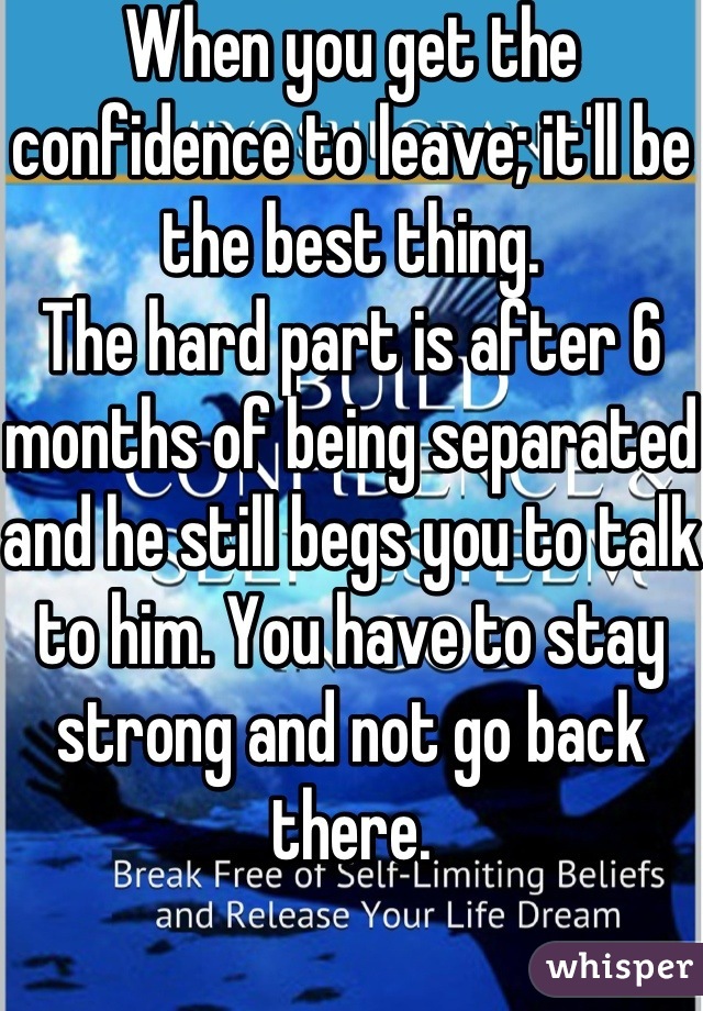 When you get the confidence to leave; it'll be the best thing.
The hard part is after 6 months of being separated and he still begs you to talk to him. You have to stay strong and not go back there.