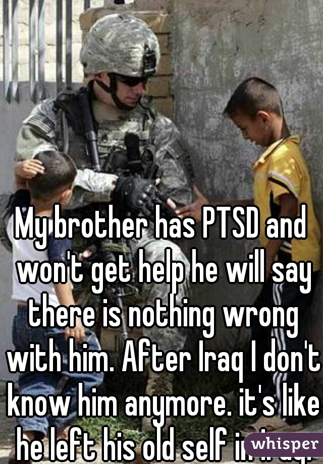 My brother has PTSD and won't get help he will say there is nothing wrong with him. After Iraq I don't know him anymore. it's like he left his old self in Iraq.