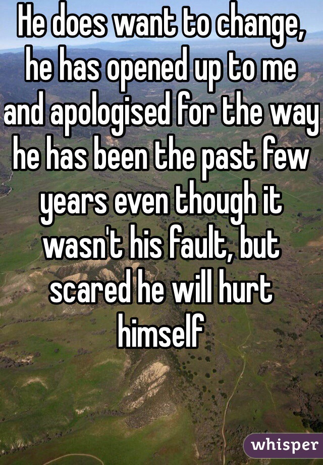 He does want to change, he has opened up to me and apologised for the way he has been the past few years even though it wasn't his fault, but  scared he will hurt himself