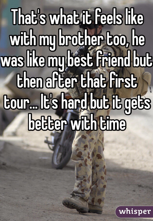 That's what it feels like with my brother too, he was like my best friend but then after that first tour... It's hard but it gets better with time 