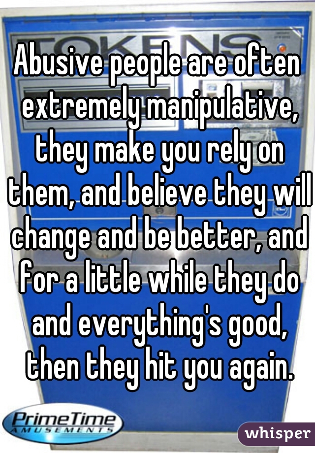 Abusive people are often extremely manipulative, they make you rely on them, and believe they will change and be better, and for a little while they do and everything's good, then they hit you again.