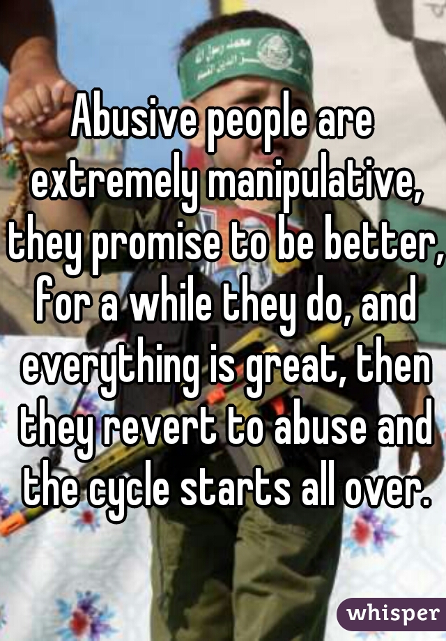 Abusive people are extremely manipulative, they promise to be better, for a while they do, and everything is great, then they revert to abuse and the cycle starts all over.