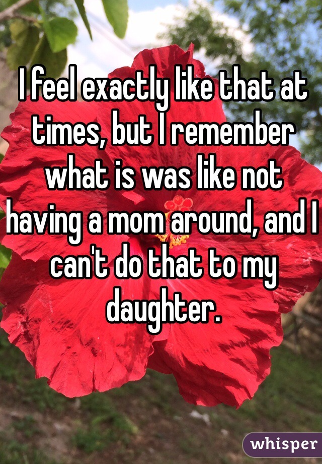 I feel exactly like that at times, but I remember what is was like not having a mom around, and I can't do that to my daughter.  