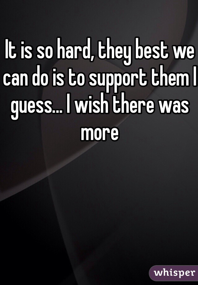 It is so hard, they best we can do is to support them I guess... I wish there was more 