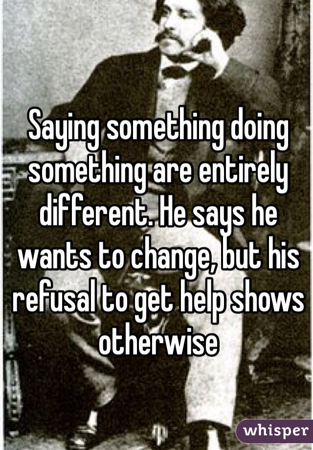 Saying something doing something are entirely different. He says he wants to change, but his refusal to get help shows otherwise