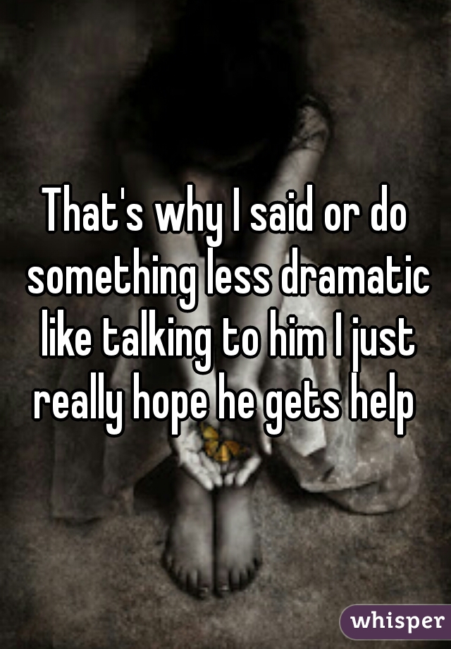 That's why I said or do something less dramatic like talking to him I just really hope he gets help 