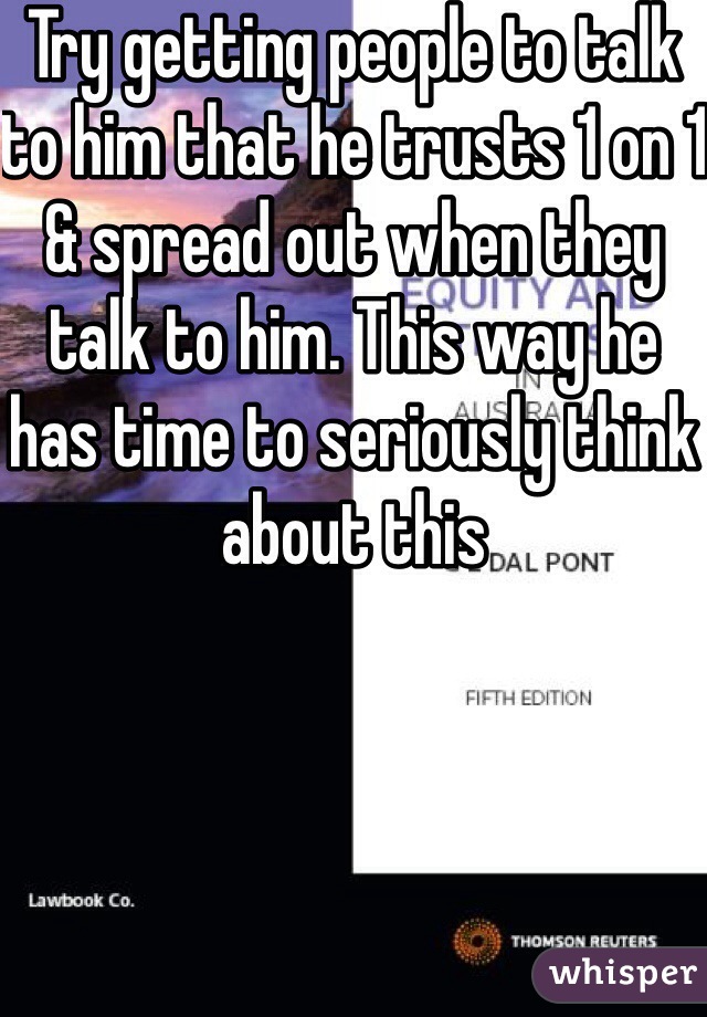 Try getting people to talk to him that he trusts 1 on 1 & spread out when they talk to him. This way he has time to seriously think about this