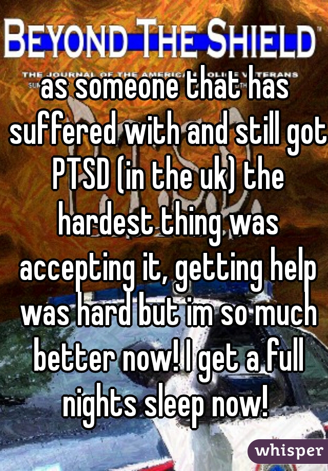 as someone that has suffered with and still got PTSD (in the uk) the hardest thing was accepting it, getting help was hard but im so much better now! I get a full nights sleep now! 