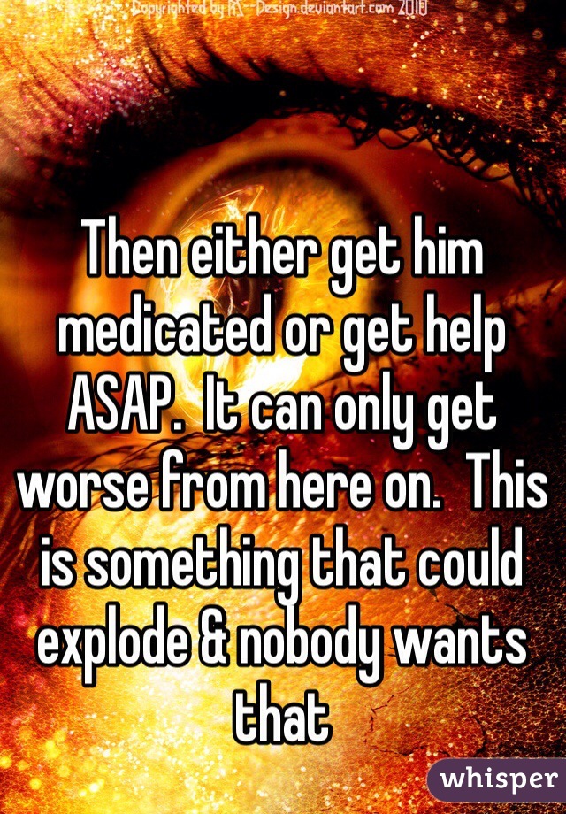 Then either get him medicated or get help ASAP.  It can only get worse from here on.  This is something that could explode & nobody wants that