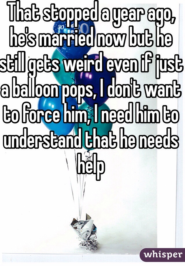 That stopped a year ago, he's married now but he still gets weird even if just a balloon pops, I don't want to force him, I need him to understand that he needs help