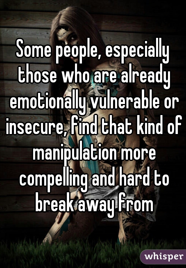 Some people, especially those who are already emotionally vulnerable or insecure, find that kind of manipulation more compelling and hard to break away from