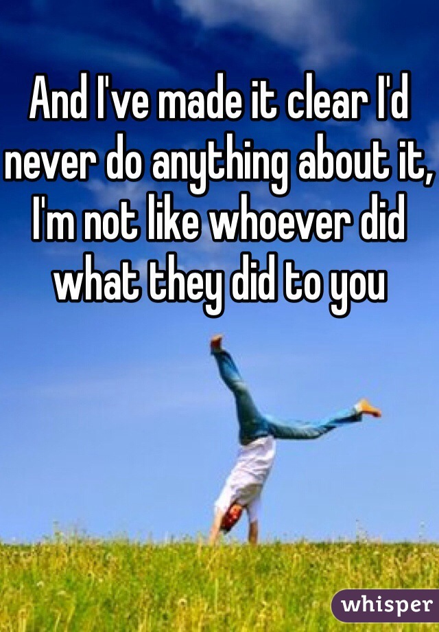 And I've made it clear I'd never do anything about it, I'm not like whoever did what they did to you 