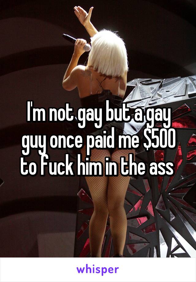 I'm not gay but a gay guy once paid me $500 to fuck him in the ass 