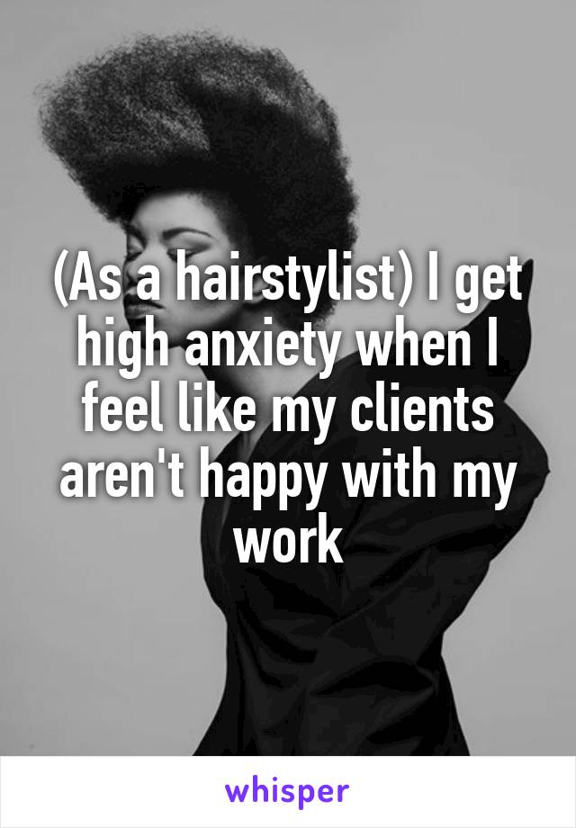 (As a hairstylist) I get high anxiety when I feel like my clients aren't happy with my work