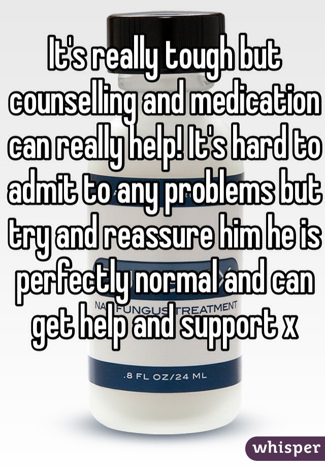 It's really tough but counselling and medication can really help! It's hard to admit to any problems but try and reassure him he is perfectly normal and can get help and support x