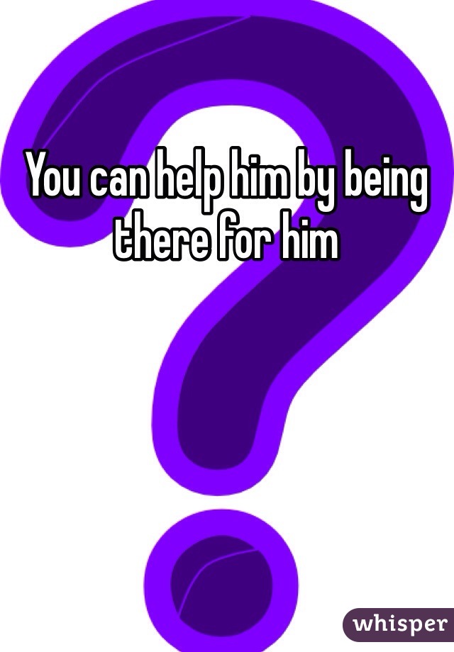 You can help him by being there for him 