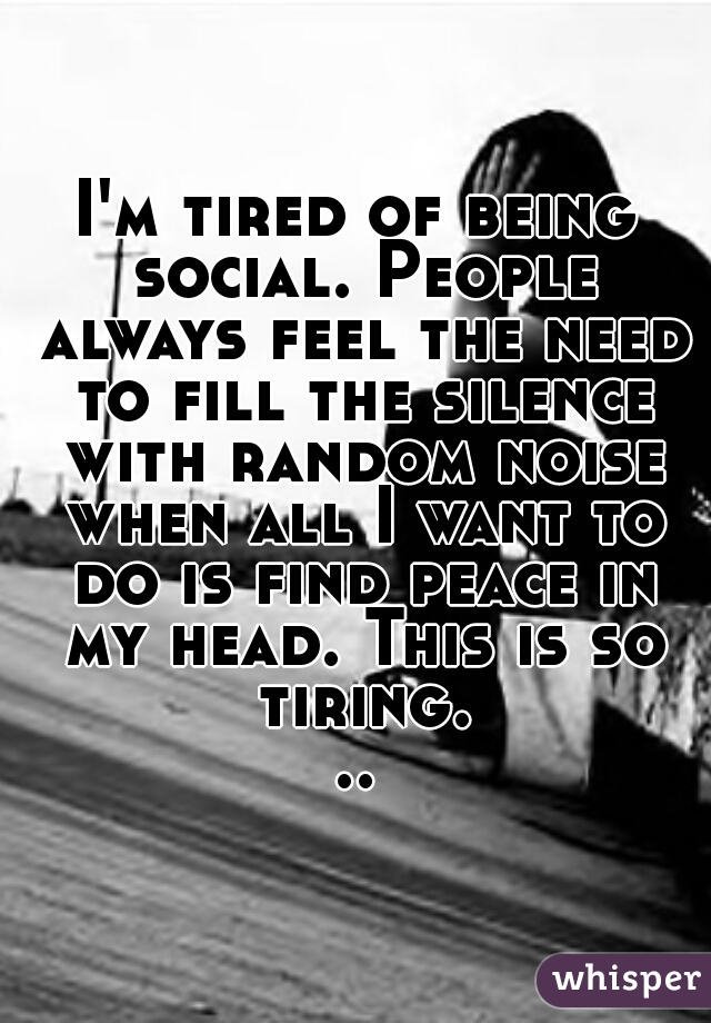 I'm tired of being social. People always feel the need to fill the silence with random noise when all I want to do is find peace in my head. This is so tiring...