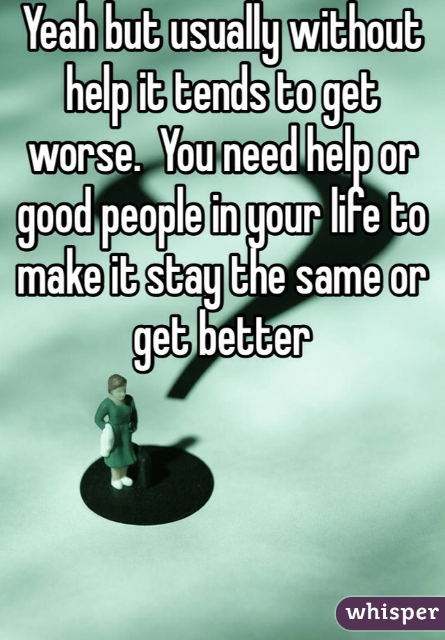 Yeah but usually without help it tends to get worse.  You need help or good people in your life to make it stay the same or get better