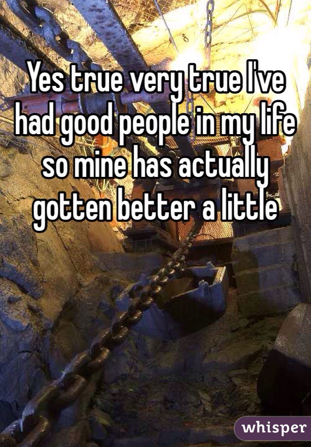 Yes true very true I've had good people in my life so mine has actually gotten better a little