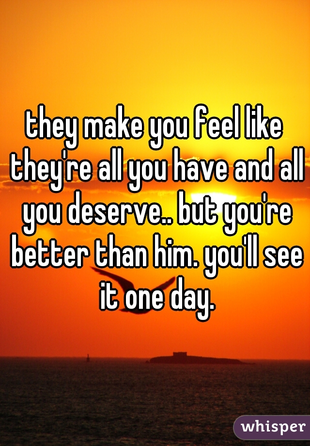 they make you feel like they're all you have and all you deserve.. but you're better than him. you'll see it one day.