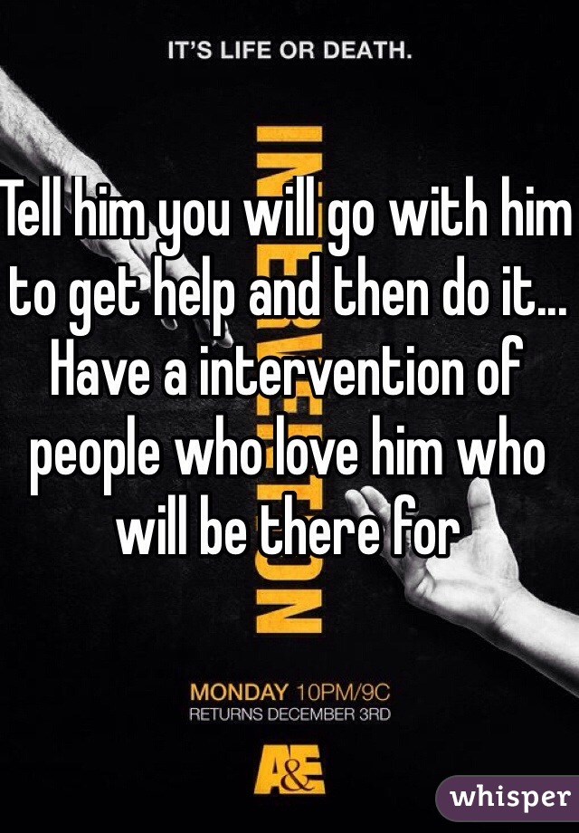 Tell him you will go with him to get help and then do it... Have a intervention of people who love him who will be there for

