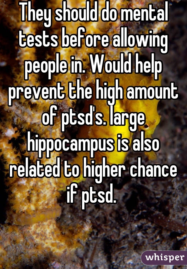 They should do mental tests before allowing people in. Would help prevent the high amount of ptsd's. large hippocampus is also related to higher chance if ptsd. 