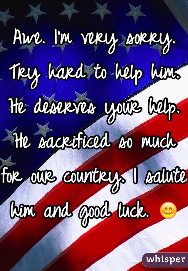 Awe. I'm very sorry. Try hard to help him. He deserves your help. He sacrificed so much for our country. I salute him and good luck. 😊 