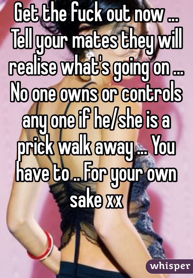 Get the fuck out now ... Tell your mates they will realise what's going on ... No one owns or controls any one if he/she is a prick walk away ... You have to .. For your own sake xx