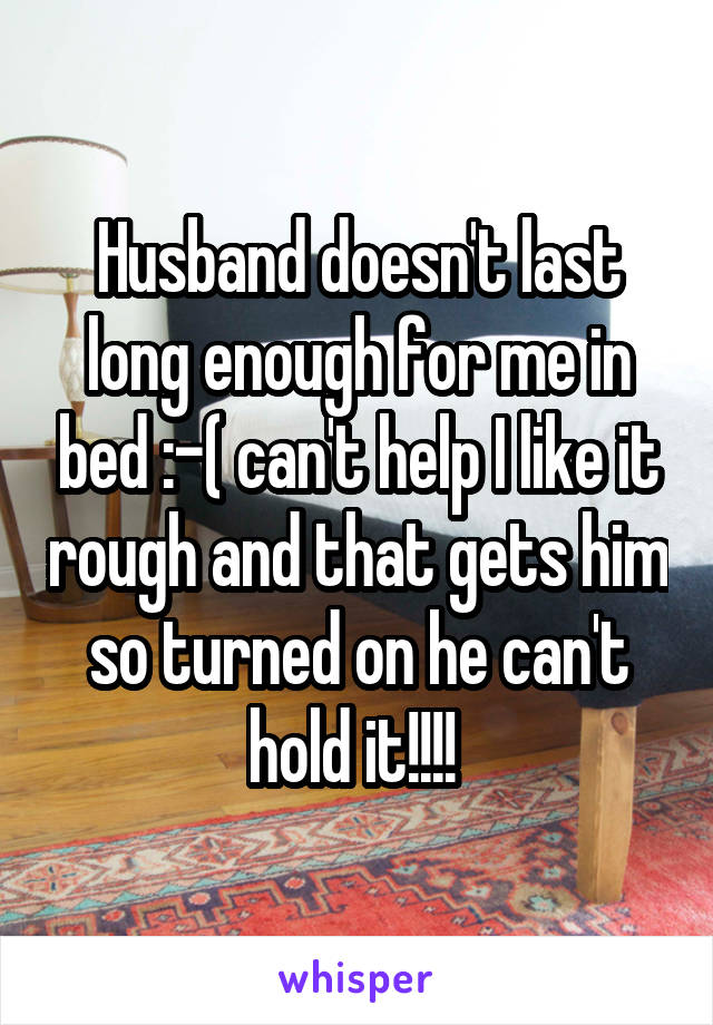 Husband doesn't last long enough for me in bed :-( can't help I like it rough and that gets him so turned on he can't hold it!!!! 