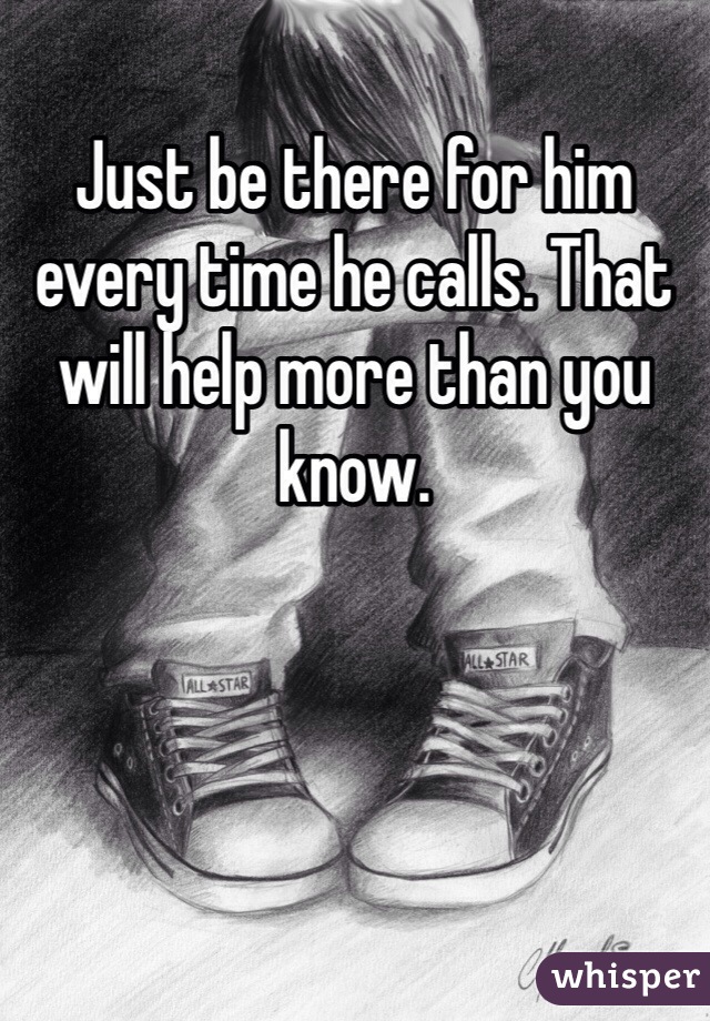 Just be there for him every time he calls. That will help more than you know.