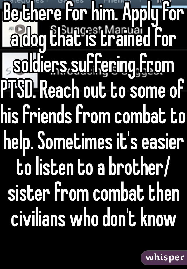 Be there for him. Apply for a dog that is trained for soldiers suffering from PTSD. Reach out to some of his friends from combat to help. Sometimes it's easier to listen to a brother/sister from combat then civilians who don't know 