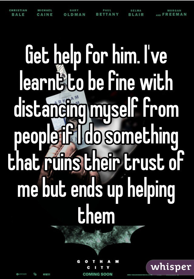 Get help for him. I've learnt to be fine with distancing myself from people if I do something that ruins their trust of me but ends up helping them 