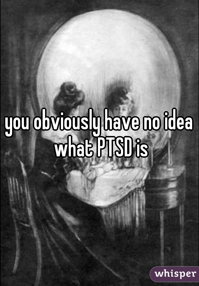 you obviously have no idea what PTSD is