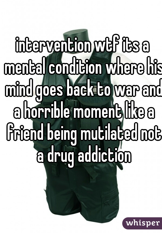 intervention wtf its a mental condition where his mind goes back to war and a horrible moment like a friend being mutilated not a drug addiction