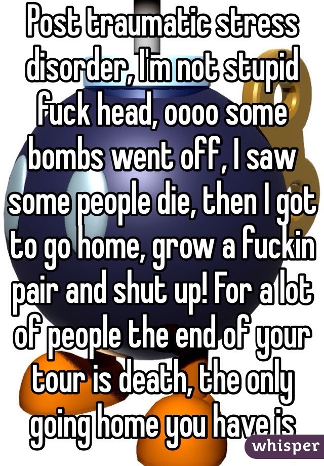 Post traumatic stress disorder, I'm not stupid fuck head, oooo some bombs went off, I saw some people die, then I got to go home, grow a fuckin pair and shut up! For a lot of people the end of your tour is death, the only going home you have is more dead people and more bombs,