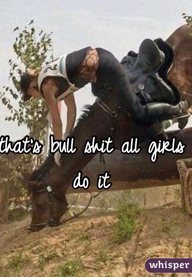 that's bull shit all girls do it