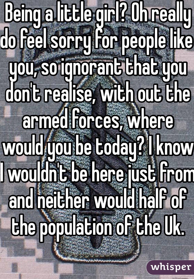 Being a little girl? Oh really do feel sorry for people like you, so ignorant that you don't realise, with out the armed forces, where would you be today? I know I wouldn't be here just from and neither would half of the population of the Uk.  