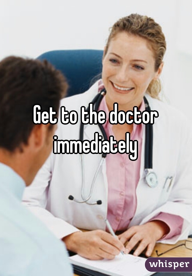 Get to the doctor immediately 
