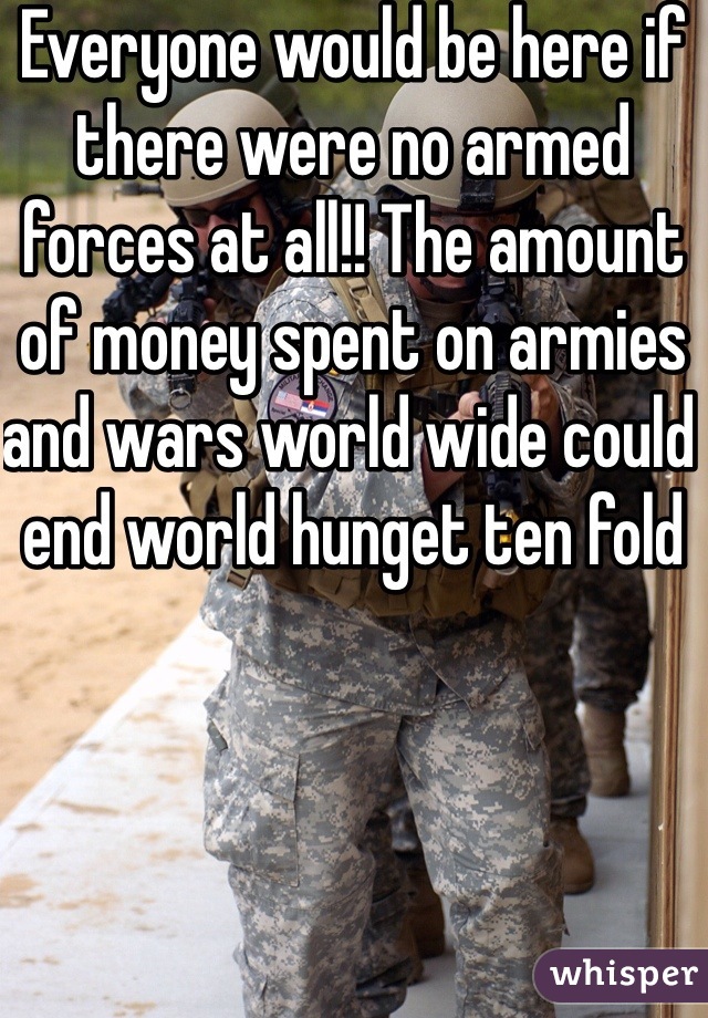 Everyone would be here if there were no armed forces at all!! The amount of money spent on armies and wars world wide could end world hunget ten fold