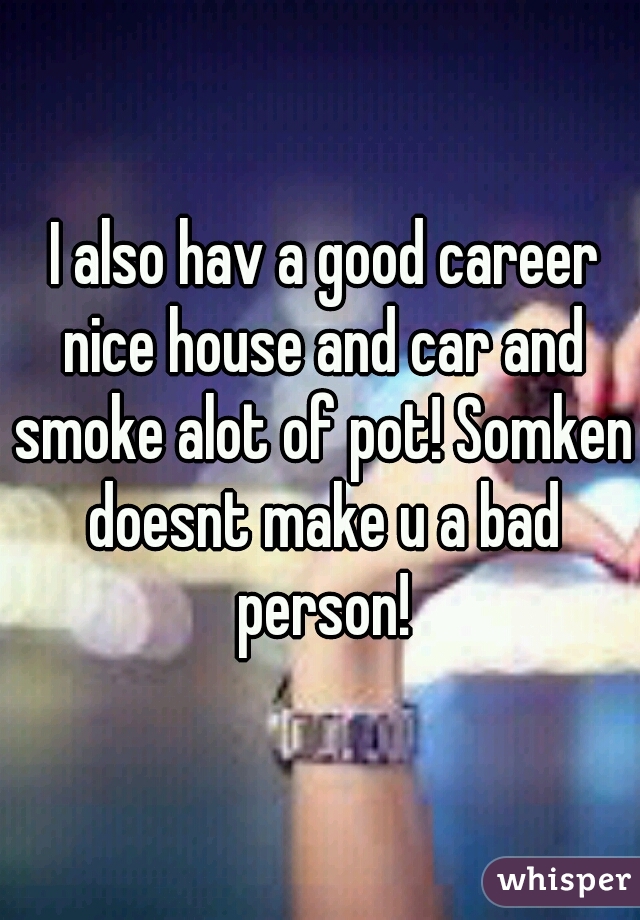  I also hav a good career nice house and car and smoke alot of pot! Somken doesnt make u a bad person!