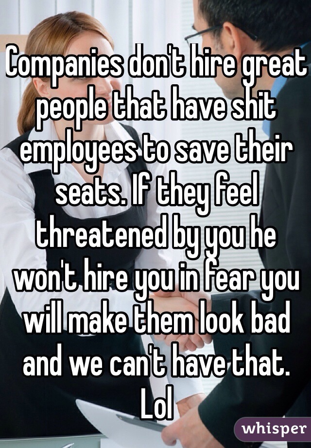 Companies don't hire great people that have shit employees to save their seats. If they feel threatened by you he won't hire you in fear you will make them look bad and we can't have that. Lol