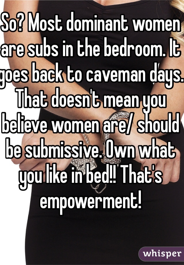 So? Most dominant women are subs in the bedroom. It goes back to caveman days. That doesn't mean you believe women are/ should be submissive. Own what you like in bed!! That's empowerment!