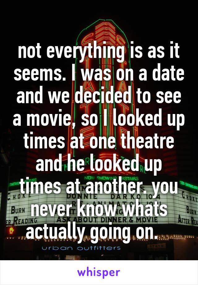 not everything is as it seems. I was on a date and we decided to see a movie, so I looked up times at one theatre and he looked up times at another. you never know whats actually going on.   