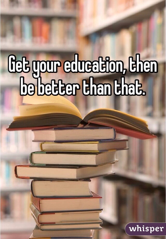 Get your education, then be better than that. 