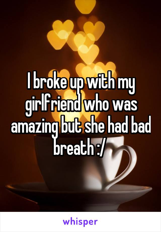 I broke up with my girlfriend who was amazing but she had bad breath :/ 