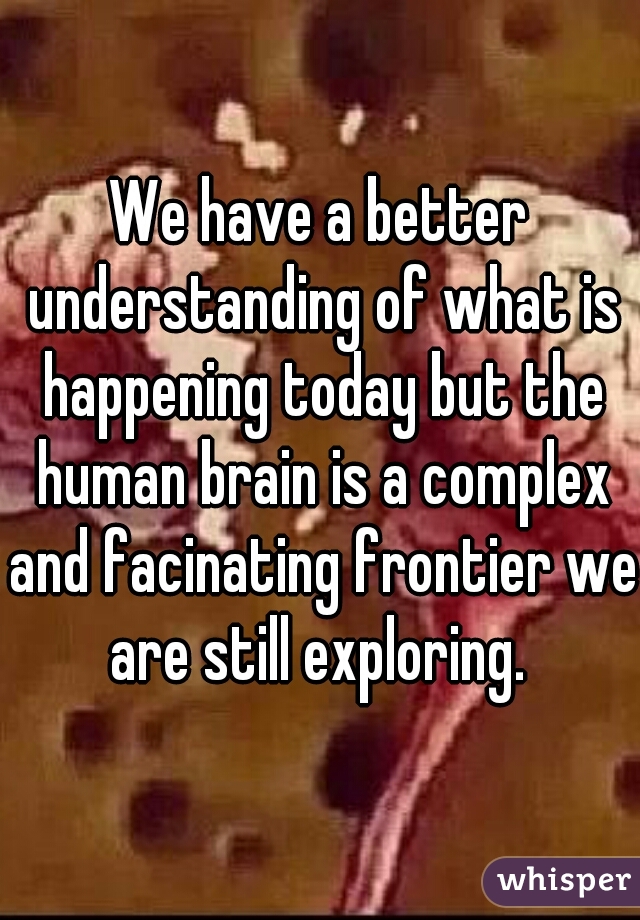 We have a better understanding of what is happening today but the human brain is a complex and facinating frontier we are still exploring. 