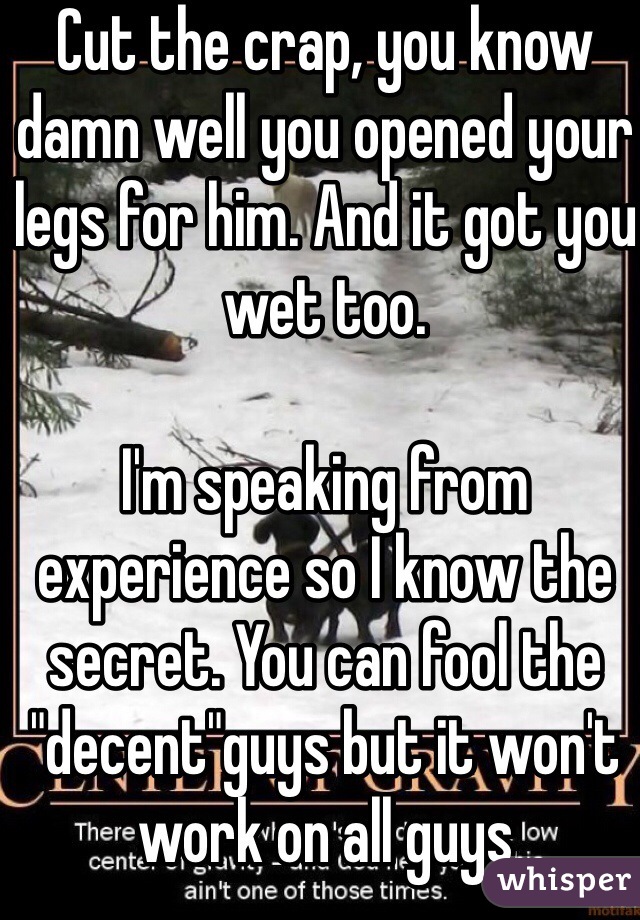 Cut the crap, you know damn well you opened your legs for him. And it got you wet too.

I'm speaking from experience so I know the secret. You can fool the "decent"guys but it won't work on all guys