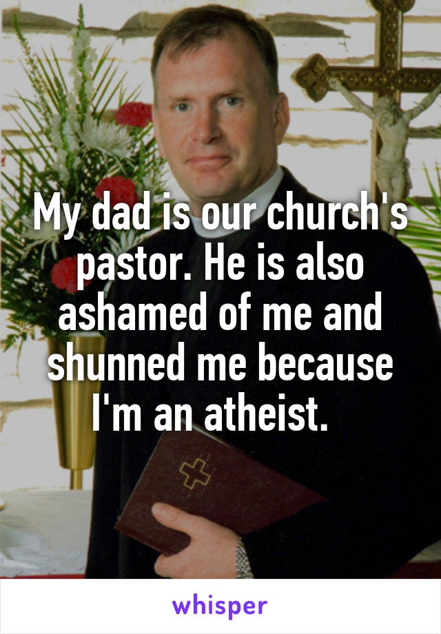 My dad is our church's pastor. He is also ashamed of me and shunned me because I'm an atheist.  